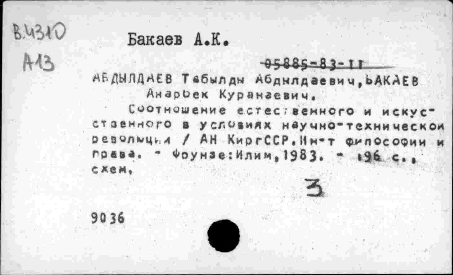 ﻿
Бакаев А.К
1 г__
АБДЫЛДАЕВ Твбылдм Абдмлдаевич,ЬАКАЕВ АнарОек Куранаевич,
Соотношение естес;венного и искус* стзенного в условиях ивучно-технической оеаолмц^и / АН КиргССР.Ин-т философии и грвва. - Фоунзе:Илим,1983. * »96 с., схем.
90 36